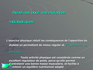 Bénéfices pour les maladies métaboliques L’exercice physique réduit les conséquences de l’apparition du diabète en permettant de mieux réguler et  d’équilibrer la glycémie. Toute activité physique est considérée comme un excellent régulateur de poids, parce qu’elle permet d’entretenir une bonne masse musculaire, et facilite à maintenir un équilibre nutritionnel adapté L’activité physique permet d’ abaisser le mauvais cholestérol en favorisant le bon cholestérol protecteur de nos artères. 
