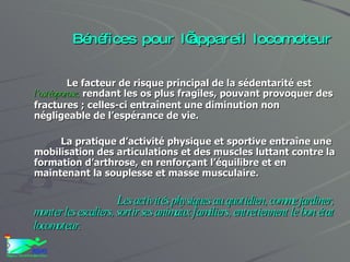 Bénéfices pour l’appareil locomoteur Le facteur de risque principal de la sédentarité est  l’ostéoporose,  rendant les os plus fragiles, pouvant provoquer des fractures ; celles-ci entraînent une diminution non négligeable de l’espérance de vie. La pratique d’activité physique et sportive entraîne une mobilisation des articulations et des muscles luttant contre la formation d’arthrose, en renforçant l’équilibre et en maintenant la souplesse et masse musculaire.  Les activités physiques au quotidien, comme jardiner, monter les escaliers, sortir ses animaux familiers, entretiennent le bon état locomoteur.   