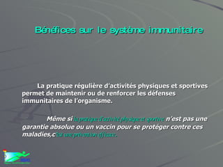Bénéfices sur le système immunitaire La pratique régulière d’activités physiques et sportives permet de maintenir ou de renforcer les défenses immunitaires de l’organisme. Même si  la pratique d’activité physique et sportive  n’est pas une garantie absolue ou un vaccin pour se protéger contre ces maladies,c ’ est une prévention efficace . 