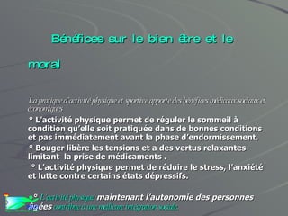Bénéfices sur le bien être et le moral La pratique d’activité physique et sportive apporte des bénéfices médicaux,sociaux et économiques ° L’activité physique permet de réguler le sommeil à condition qu’elle soit pratiquée dans de bonnes conditions et pas immédiatement avant la phase d’endormissement. ° Bouger libère les tensions et a des vertus relaxantes limitant  la prise de médicaments .  ° L’activité physique permet de réduire le stress, l’anxiété et lutte contre certains états dépressifs. °  L’activité physique  maintenant l’autonomie des personnes âgées  contribue à une meilleure intégration sociale. 