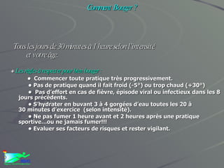 ACTIVITES PHYSIQUES ET SANTE Comment Bouger ?   Tous les jours de 30 minutes à 1 heure selon l’intensité  et votre âge. +  Les règles à respecter pour bien bouger :   •    Commencer toute pratique très progressivement. •  Pas de pratique quand il fait froid (-5°) ou trop chaud (+30°) •   Pas d’effort en cas de fièvre, épisode viral ou infectieux dans les 8 jours précédents. •  S’hydrater en buvant 3 à 4 gorgées d’eau toutes les 20 à 30 minutes d’exercice  (selon intensité). •  Ne pas fumer 1 heure avant et 2 heures après une pratique sportive…ou ne jamais fumer!!! •  Evaluer ses facteurs de risques et rester vigilant. 