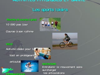 ACTIVITES PHYSIQUES ET SANTE   Les sports loisirs Marche et course à pied 10 000 pas /jour Course à son rythme VELO Activité idéale pour le cœur tout en protégeant les articulations GYMNASTIQUE Pour entretenir la forme et les formes NATATION Entretenir le mouvement sans surcharger les articulations 