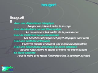 Les vrais et fausses excuses pour ne pas bouger! Avec une dépendance tabagique Bouger contribue à aider le sevrage Avec des douleurs ou une fibromyalgie Le mouvement fait partie de la prescription Avec de l’arthrose ou un rhumatisme Les bénéfices physiques et psychologiques sont réels Avec une prothèse articulaire L’activité muscle et permet une meilleure adaptation Avec une dépendance alcoolique ou autre addiction Bouger lutte contre le stress et limite les dépendances En étant enceinte Pour la mère et le fœtus l’exercice c’est le bonheur partagé + . Bougez…… 