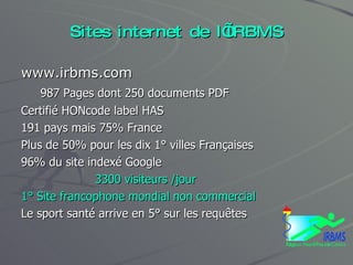 Sites internet de l’IRBMS www.irbms.com 987 Pages dont 250 documents PDF Certifié HONcode label HAS 191 pays mais 75% France Plus de 50% pour les dix 1° villes Françaises 96% du site indexé Google 3300 visiteurs /jour 1° Site francophone mondial non commercial Le sport santé arrive en 5° sur les requêtes 