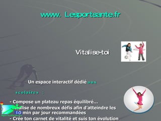 www. Lesportsante.fr Vitalise-toi Un espace interactif dédié  aux scolaires :   - Compose un plateau repas équilibré… - Réalise de nombreux défis afin d’atteindre les 60 min par jour recommandées  - Crée ton carnet de vitalité et suis ton évolution pas à pas… - Affronte tes amis et implique tes parents dans tes actions 