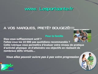 www. Lesportsante.fr A VOS MARQUES, PRET ? BOUGEZ !!!! Pour la famille Etes-vous suffisamment actif ?  Faites-vous les 10 000 pas quotidiens recommandés ? Cette rubrique vous permettra d’évaluer votre niveau de pratique d’activité physique  et d’atteindre vos objectifs en réalisant de nombreux défis virtuels… Vous allez pouvoir suivre pas à pas votre progression 
