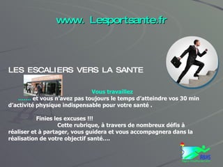 www. Lesportsante.fr LES ESCALIERS VERS LA SANTE Vous travaillez …… .  et vous n’avez pas toujours le temps d’atteindre vos 30 min d’activité physique indispensable pour votre santé . Finies les excuses !!!  Cette rubrique, à travers de nombreux défis à réaliser et à partager, vous guidera et vous accompagnera dans la réalisation de votre objectif santé…. 