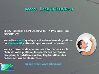 www. Lesportsante.fr BIEN GERER SON ACTIVITE PHYSIQUE OU SPORTIVE Vous êtes  sportif  quel que soit votre niveau de pratique ou  simple actif   cette rubrique vous est consacrée…. Vous y trouverez de nombreuses informations sur le choix de votre pratique, les spécificités de chaque discipline, la nutrition sportive, l’hydratation…des conseils en cas de blessures…. En lien avec : www.irbms.com 
