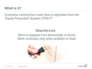 What is it?
A practice coming from Lean that is originated from the
Toyota Production System (TPS) [6]


                              Stop-the-Line
                  Work is stopped if an abnormality is found.
                  Work continues only when problem is fixed.




11   2011-11-01   © F-Secure Public
 