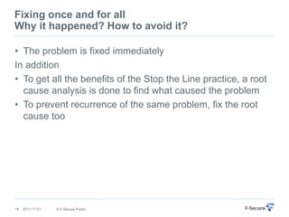 Fixing once and for all
Why it happened? How to avoid it?

• The problem is fixed immediately
In addition
• To get all the benefits of the Stop the Line practice, a root
  cause analysis is done to find what caused the problem
• To prevent recurrence of the same problem, fix the root
  cause too




14   2011-11-01   © F-Secure Public
 