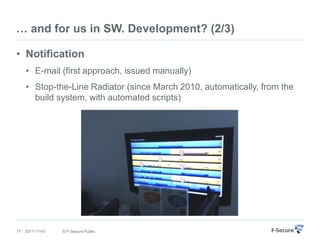 … and for us in SW. Development? (2/3)

• Notification
     • E-mail (first approach, issued manually)
     • Stop-the-Line Radiator (since March 2010, automatically, from the
       build system, with automated scripts)




17   2011-11-01   © F-Secure Public
 