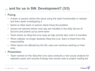 … and for us in SW. Development? (3/3)
• Fixing
     • A team or person claims the issue using the claim functionality in radiator
       and then starts investigating it
     • Same or other team or person starts fixing the problem
     • Issues not claimed before next day are handled in the daily Scrum of
       Scrums and picked up by some team
     • Team works on Stop-the-Line case as high priority item until it is handled
     • When radiator no longer declares Stop-the-Line, team is freed from this
       responsibility
     • Other teams not affected by the StL case can continue working on their
       area
• Prevention
     • Team worked on the Stop-the-Line case conducts a root cause analysis for
       selected cases and records findings then sends note to project mailing list



18   2011-11-01   © F-Secure Public
 