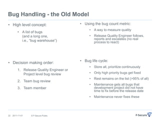 Bug Handling - the Old Model
• High level concept:                     • Using the bug count metric:
                                               •   A way to measure quality
         • A list of bugs
           (and a long one,                    •   Release Quality Engineer follows,
           i.e., “bug warehouse”)                  reports and escalates (no real
                                                   process to react)




                                          • Bug life cycle:
• Decision making order:
                                               •   Store all, prioritize continuously
         1. Release Quality Engineer or
            Project level bug review           •   Only high priority bugs get fixed
                                               •   Rest remains on the list (>95% of all)
         2. Team bug review
                                               •   Maintenance gets all bugs that
         3. Team member                            development project did not have
                                                   time to fix before the release date
                                               •   Maintenance never fixes these




22   2011-11-01   © F-Secure Public
 