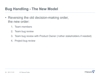 Bug Handling - The New Model

• Reversing the old decision-making order,
  the new order:
         1. Team members
         2. Team bug review
         3. Team bug review with Product Owner (+other stakeholders if needed)
         4. Project bug review




24   2011-11-01   © F-Secure Public
 