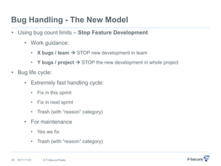 Bug Handling - The New Model
• Using bug count limits – Stop Feature Development
         • Work guidance:
              • X bugs / team  STOP new development in team
              • Y bugs / project  STOP the new development in whole project

• Bug life cycle:
         • Extremely fast handling cycle:
              • Fix in this sprint
              • Fix in next sprint
              • Trash (with “reason” category)

         • For maintenance
              • Yes we fix
              • Trash (with “reason” category)


25   2011-11-01     © F-Secure Public
 
