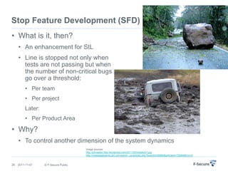 Stop Feature Development (SFD)
• What is it, then?
     • An enhancement for StL
     • Line is stopped not only when
       tests are not passing but when
       the number of non-critical bugs
       go over a threshold:
         • Per team
         • Per project
         Later:
         • Per Product Area

• Why?
     • To control another dimension of the system dynamics
                                      Image sources:
                                      http://johnastor.files.wordpress.com/2011/02/obstacle1.jpg
                                      http://messageboards.aol.com/aol/en_us/articles.php?boardId=89965&articleId=72064&func=5


26   2011-11-01   © F-Secure Public
 