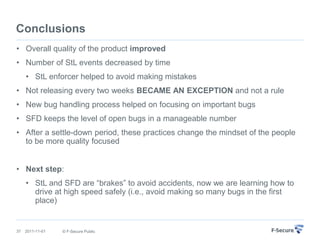 Conclusions
• Overall quality of the product improved
• Number of StL events decreased by time
     • StL enforcer helped to avoid making mistakes
• Not releasing every two weeks BECAME AN EXCEPTION and not a rule
• New bug handling process helped on focusing on important bugs
• SFD keeps the level of open bugs in a manageable number
• After a settle-down period, these practices change the mindset of the people
  to be more quality focused


• Next step:
     • StL and SFD are “brakes” to avoid accidents, now we are learning how to
       drive at high speed safely (i.e., avoid making so many bugs in the first
       place)


37   2011-11-01   © F-Secure Public
 