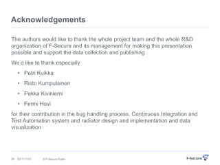 Acknowledgements

The authors would like to thank the whole project team and the whole R&D
organization of F-Secure and its management for making this presentation
possible and support the data collection and publishing
We‟d like to thank especially
     • Petri Kuikka
     • Risto Kumpulainen
     • Pekka Kiviniemi
     • Ferrix Hovi
for their contribution in the bug handling process, Continuous Integration and
Test Automation system and radiator design and implementation and data
visualization




39   2011-11-01   © F-Secure Public
 