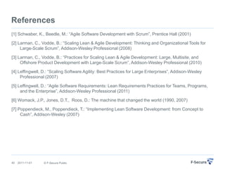 References
[1] Schwaber, K., Beedle, M.: “Agile Software Development with Scrum”, Prentice Hall (2001)

[2] Larman, C., Vodde, B.: “Scaling Lean & Agile Development: Thinking and Organizational Tools for
     Large-Scale Scrum”, Addison-Wesley Professional (2008)

[3] Larman, C., Vodde, B.: “Practices for Scaling Lean & Agile Development: Large, Multisite, and
     Offshore Product Development with Large-Scale Scrum”, Addison-Wesley Professional (2010)

[4] Leffingwell, D.: “Scaling Software Agility: Best Practices for Large Enterprises”, Addison-Wesley
     Professional (2007)

[5] Leffingwell, D.: “Agile Software Requirements: Lean Requirements Practices for Teams, Programs,
     and the Enterprise”, Addison-Wesley Professional (2011)

[6] Womack, J.P., Jones, D.T., Roos, D.: The machine that changed the world (1990, 2007)

[7] Poppendieck, M., Poppendieck, T.: “Implementing Lean Software Development: from Concept to
     Cash”, Addison-Wesley (2007)




40   2011-11-01   © F-Secure Public
 