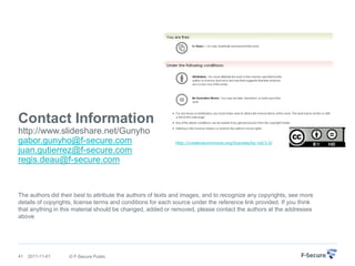 Contact Information
http://www.slideshare.net/Gunyho
gabor.gunyho@f-secure.com                                    http://creativecommons.org/licenses/by-nd/3.0/

juan.gutierrez@f-secure.com
regis.deau@f-secure.com


The authors did their best to attribute the authors of texts and images, and to recognize any copyrights, see more
details of copyrights, license terms and conditions for each source under the reference link provided. If you think
that anything in this material should be changed, added or removed, please contact the authors at the addresses
above




41   2011-11-01    © F-Secure Public
 