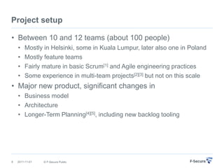 Project setup

• Between 10 and 12 teams (about 100 people)
    •   Mostly in Helsinki, some in Kuala Lumpur, later also one in Poland
    •   Mostly feature teams
    •   Fairly mature in basic Scrum[1] and Agile engineering practices
    •   Some experience in multi-team projects[2][3] but not on this scale
• Major new product, significant changes in
    • Business model
    • Architecture
    • Longer-Term Planning[4][5], including new backlog tooling




8   2011-11-01   © F-Secure Public
 