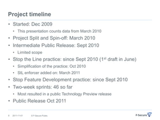 Project timeline
• Started: Dec 2009
    • This presentation counts data from March 2010
• Project Split and Spin-off: March 2010
• Intermediate Public Release: Sept 2010
    • Limited scope
• Stop the Line practice: since Sept 2010 (1st draft in June)
    • Simplification of the practice: Oct 2010
    • StL enforcer added on: March 2011
• Stop Feature Development practice: since Sept 2010
• Two-week sprints: 46 so far
    • Most resulted in a public Technology Preview release
• Public Release Oct 2011

9   2011-11-01   © F-Secure Public
 