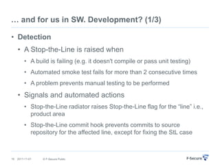 … and for us in SW. Development? (1/3)

• Detection
     • A Stop-the-Line is raised when
         • A build is failing (e.g. it doesn't compile or pass unit testing)
         • Automated smoke test fails for more than 2 consecutive times
         • A problem prevents manual testing to be performed
     • Signals and automated actions
         • Stop-the-Line radiator raises Stop-the-Line flag for the “line” i.e.,
           product area
         • Stop-the-Line commit hook prevents commits to source
           repository for the affected line, except for fixing the StL case



16   2011-11-01   © F-Secure Public
 