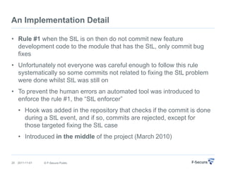 An Implementation Detail

• Rule #1 when the StL is on then do not commit new feature
  development code to the module that has the StL, only commit bug
  fixes
• Unfortunately not everyone was careful enough to follow this rule
  systematically so some commits not related to fixing the StL problem
  were done whilst StL was still on
• To prevent the human errors an automated tool was introduced to
  enforce the rule #1, the “StL enforcer”
     • Hook was added in the repository that checks if the commit is done
       during a StL event, and if so, commits are rejected, except for
       those targeted fixing the StL case
     • Introduced in the middle of the project (March 2010)



20   2011-11-01   © F-Secure Public
 