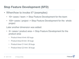 Stop Feature Development (SFD)
• When/how to invoke it? (examples)
     • 10+ cases / team -> Stop Feature Development for the team
     • 100+ cases / project -> Stop Feature Development for the whole
       project
     Later another dimension was added:
     • X+ cases / product area -> Stop Feature Development for the
       product area
         • Product Area A limit: 60 bugs
         • Product Area B limit: 30 bugs
         • Product Area C1 limit: 20 bugs
         • Product Area C2 limit: 30 bugs




27   2011-11-01   © F-Secure Public
 