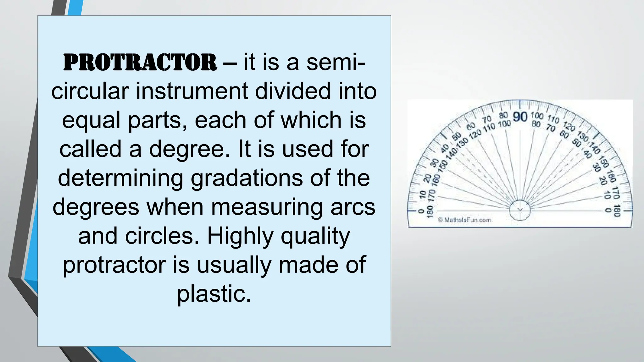 Protractor – it is a semi-
circular instrument divided into
equal parts, each of which is
called a degree. It is used for
determining gradations of the
degrees when measuring arcs
and circles. Highly quality
protractor is usually made of
plastic.
 