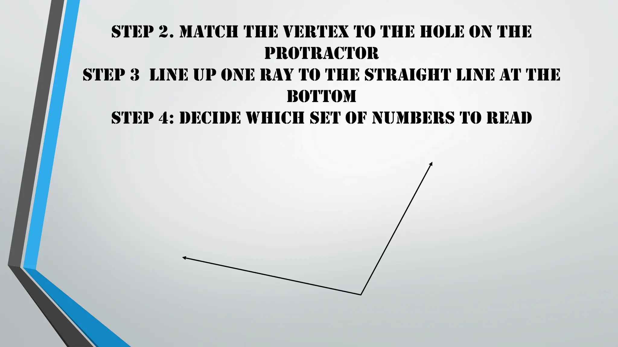 Step 2. Match the vertex to the hole on the
protractor
Step 3 Line up one ray to the straight line at the
bottom
Step 4: Decide which set of numbers to read
 