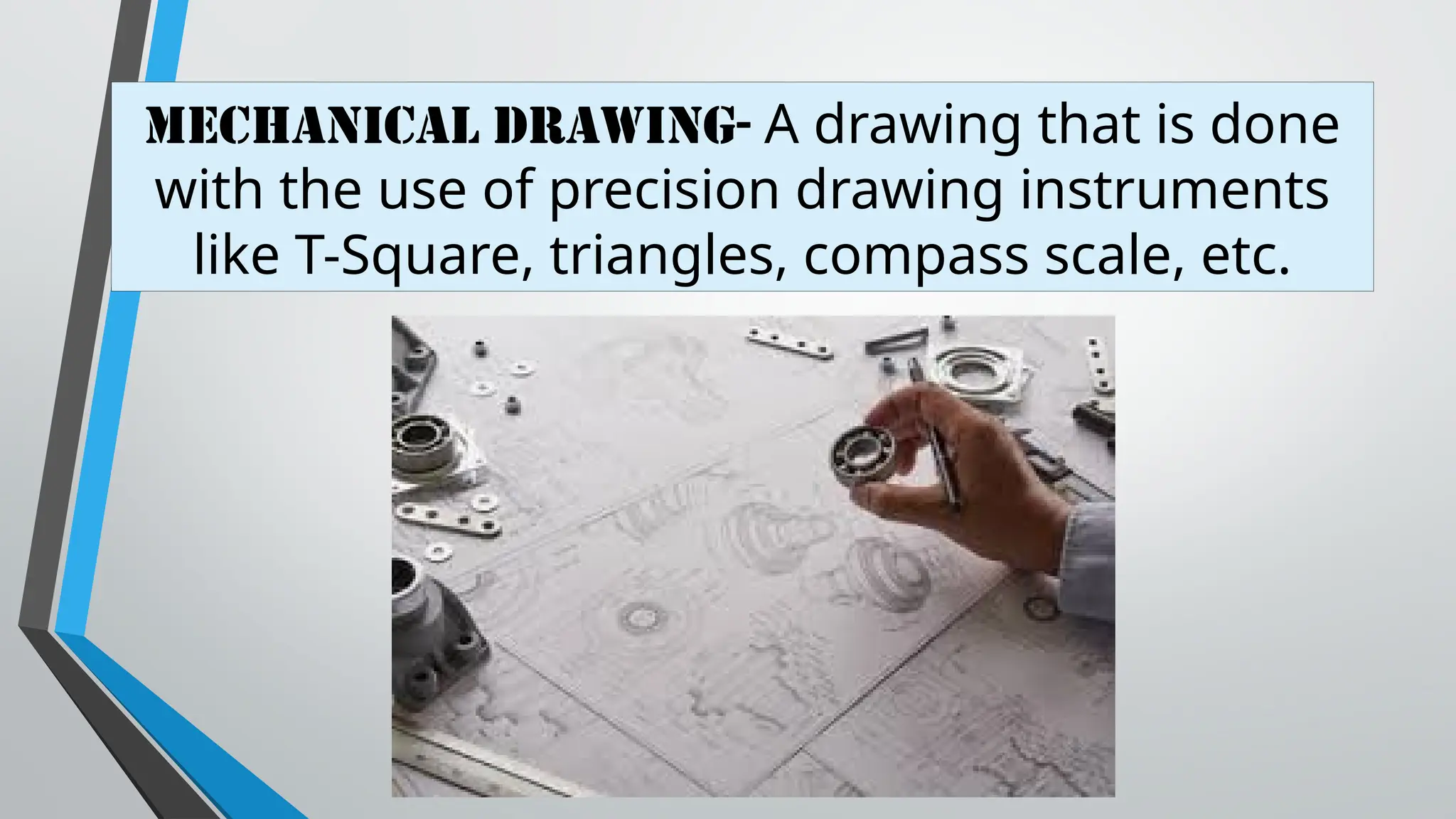 MECHANICAL DRAWING- A drawing that is done
with the use of precision drawing instruments
like T-Square, triangles, compass scale, etc.
 