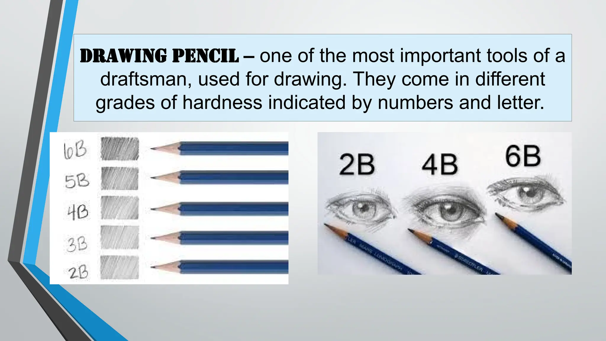 Drawing pencil – one of the most important tools of a
draftsman, used for drawing. They come in different
grades of hardness indicated by numbers and letter.
 