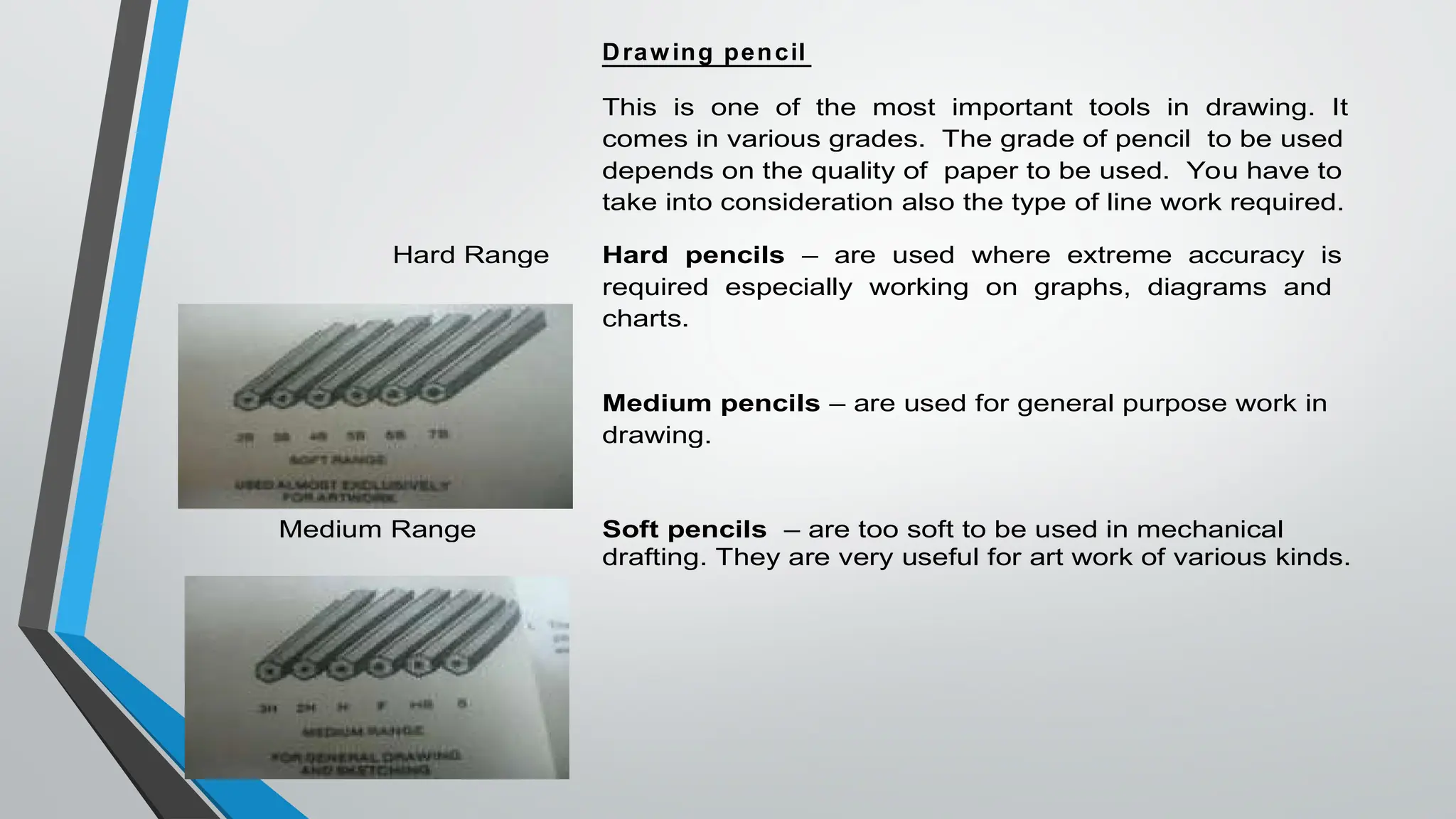 Drawing pencil
This is one of the most important tools in drawing. It
comes in various grades. The grade of pencil to be used
depends on the quality of paper to be used. You have to
take into consideration also the type of line work required.
Hard Range Hard pencils – are used where extreme accuracy is
required especially working on graphs, diagrams and
charts.
Medium pencils – are used for general purpose work in
drawing.
Medium Range Soft pencils – are too soft to be used in mechanical
drafting. They are very useful for art work of various kinds.
 