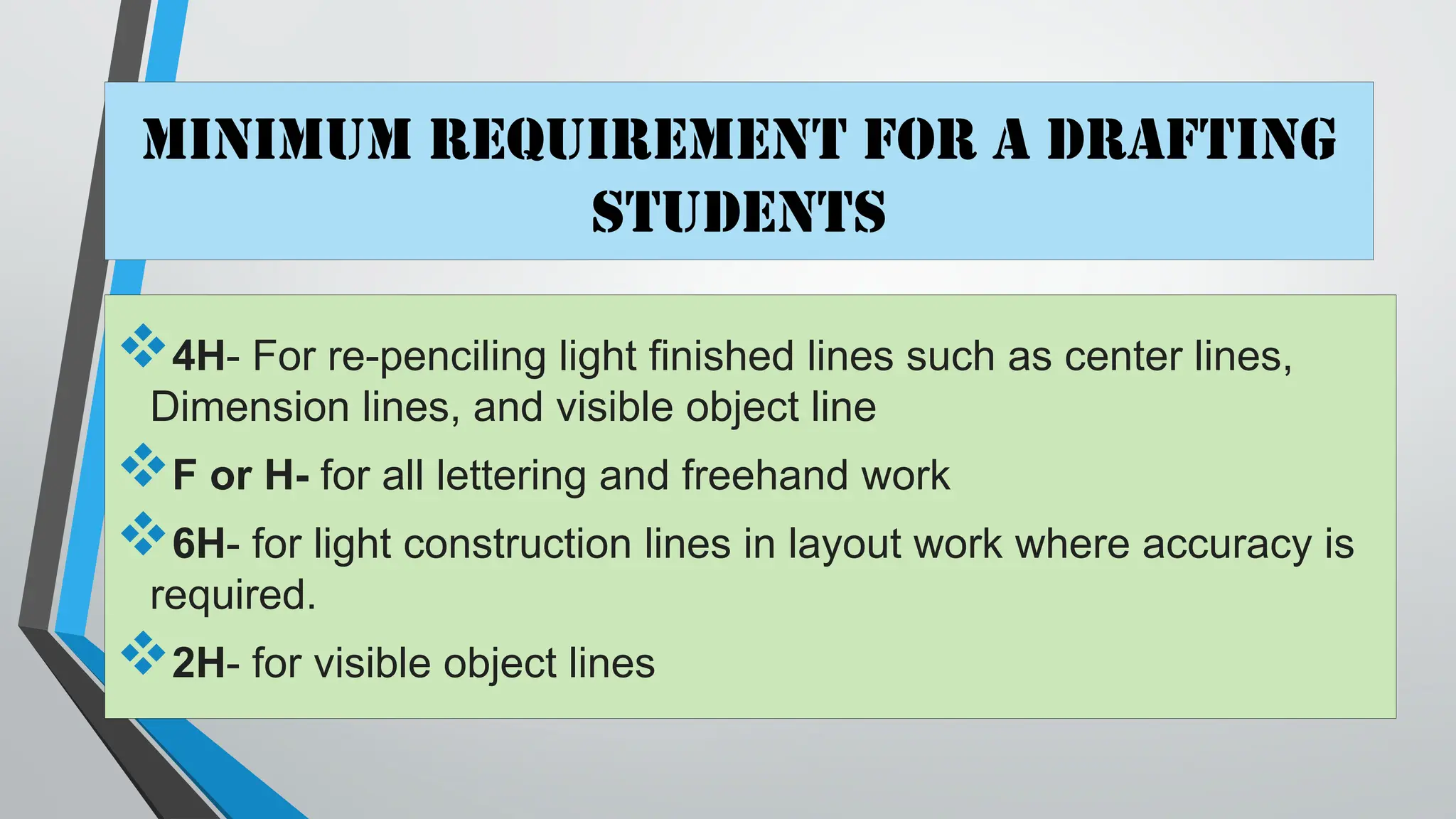 Minimum requirement for a Drafting
students
4H- For re-penciling light finished lines such as center lines,
Dimension lines, and visible object line
F or H- for all lettering and freehand work
6H- for light construction lines in layout work where accuracy is
required.
2H- for visible object lines
 