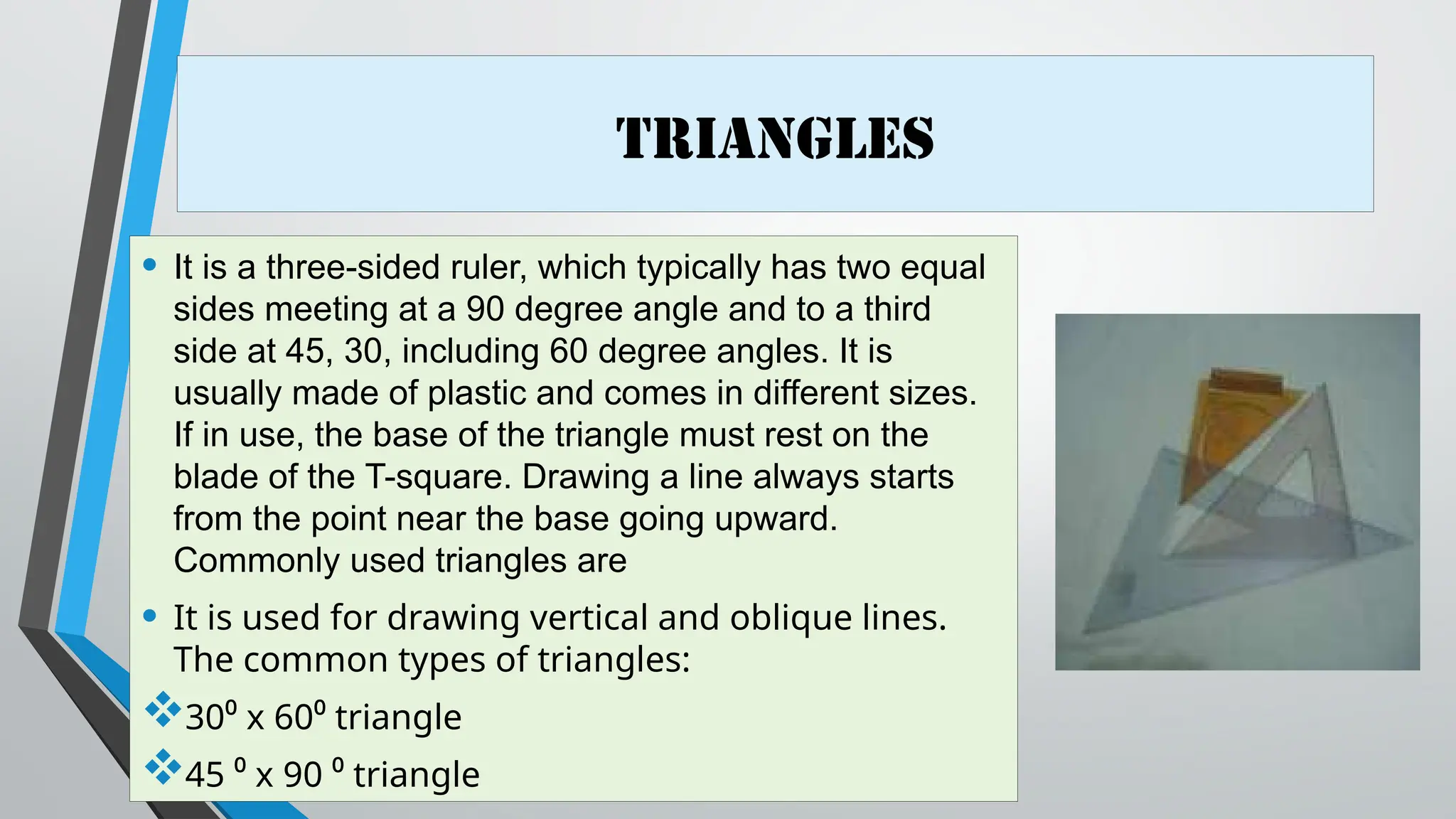 Triangles
• It is a three-sided ruler, which typically has two equal
sides meeting at a 90 degree angle and to a third
side at 45, 30, including 60 degree angles. It is
usually made of plastic and comes in different sizes.
If in use, the base of the triangle must rest on the
blade of the T-square. Drawing a line always starts
from the point near the base going upward.
Commonly used triangles are
• It is used for drawing vertical and oblique lines.
The common types of triangles:
30⁰ x 60⁰ triangle
45 ⁰ x 90 ⁰ triangle
 