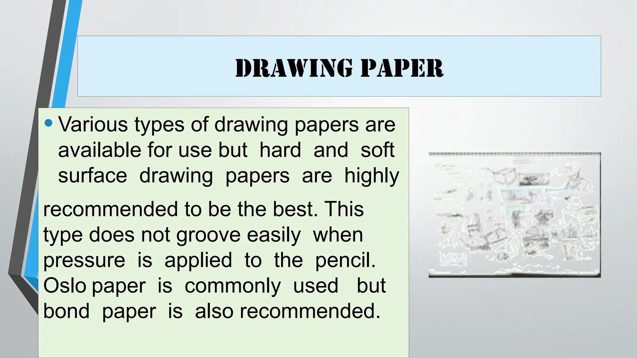 Drawing Paper
•Various types of drawing papers are
available for use but hard and soft
surface drawing papers are highly
recommended to be the best. This
type does not groove easily when
pressure is applied to the pencil.
Oslo paper is commonly used but
bond paper is also recommended.
 