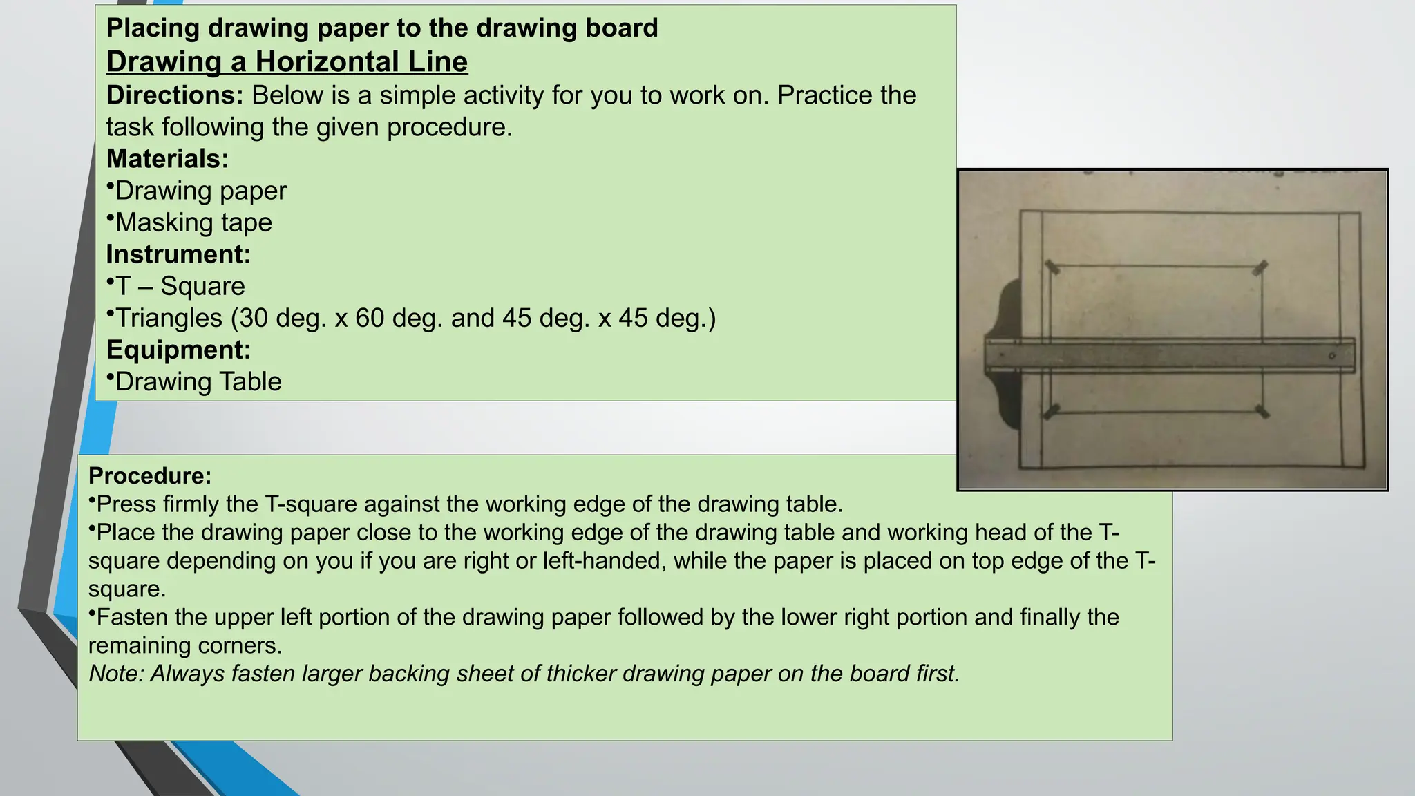 Procedure:
•Press firmly the T-square against the working edge of the drawing table.
•Place the drawing paper close to the working edge of the drawing table and working head of the T-
square depending on you if you are right or left-handed, while the paper is placed on top edge of the T-
square.
•Fasten the upper left portion of the drawing paper followed by the lower right portion and finally the
remaining corners.
Note: Always fasten larger backing sheet of thicker drawing paper on the board first.
Placing drawing paper to the drawing board
Drawing a Horizontal Line
Directions: Below is a simple activity for you to work on. Practice the
task following the given procedure.
Materials:
•Drawing paper
•Masking tape
Instrument:
•T – Square
•Triangles (30 deg. x 60 deg. and 45 deg. x 45 deg.)
Equipment:
•Drawing Table
 