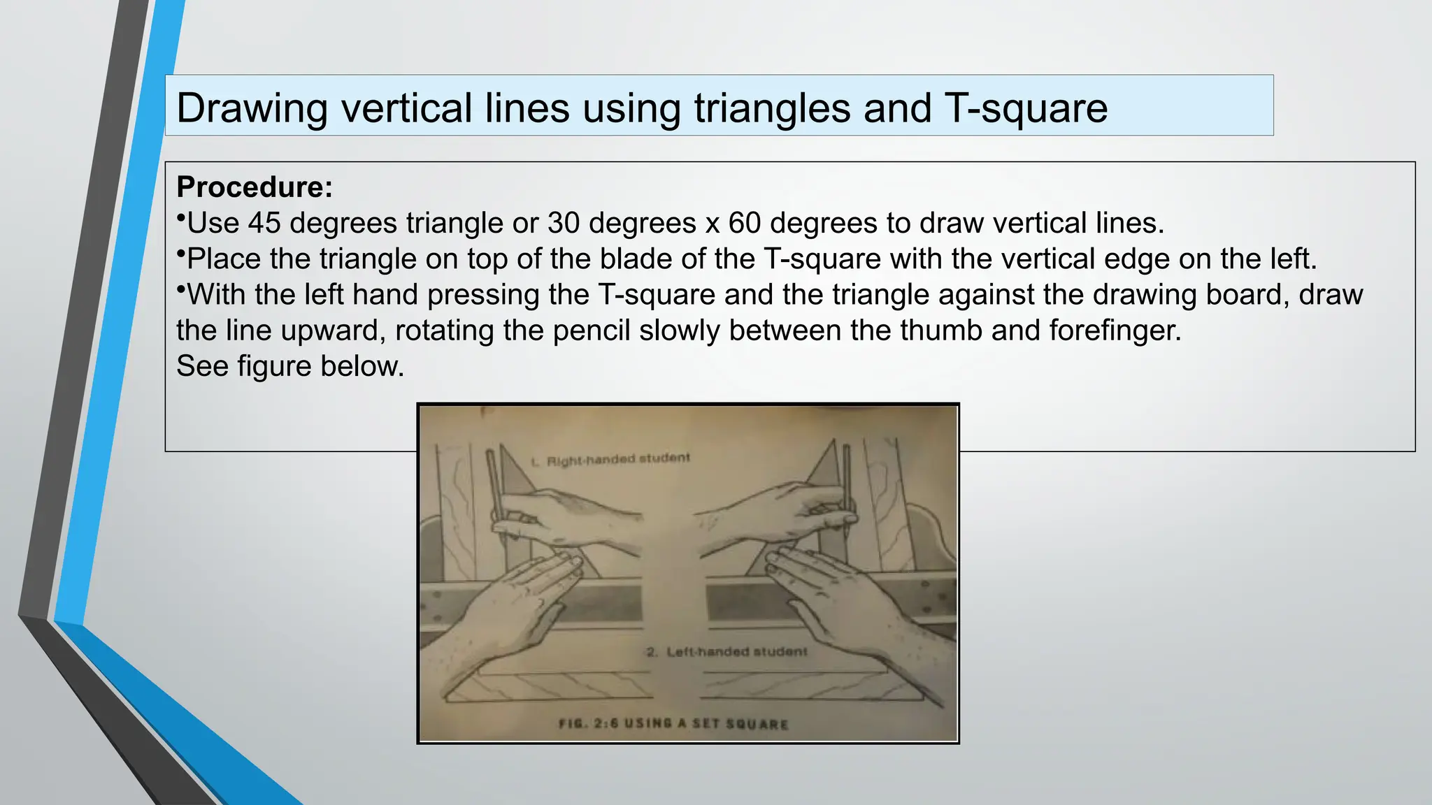 Procedure:
•Use 45 degrees triangle or 30 degrees x 60 degrees to draw vertical lines.
•Place the triangle on top of the blade of the T-square with the vertical edge on the left.
•With the left hand pressing the T-square and the triangle against the drawing board, draw
the line upward, rotating the pencil slowly between the thumb and forefinger.
See figure below.
Drawing vertical lines using triangles and T-square
 
