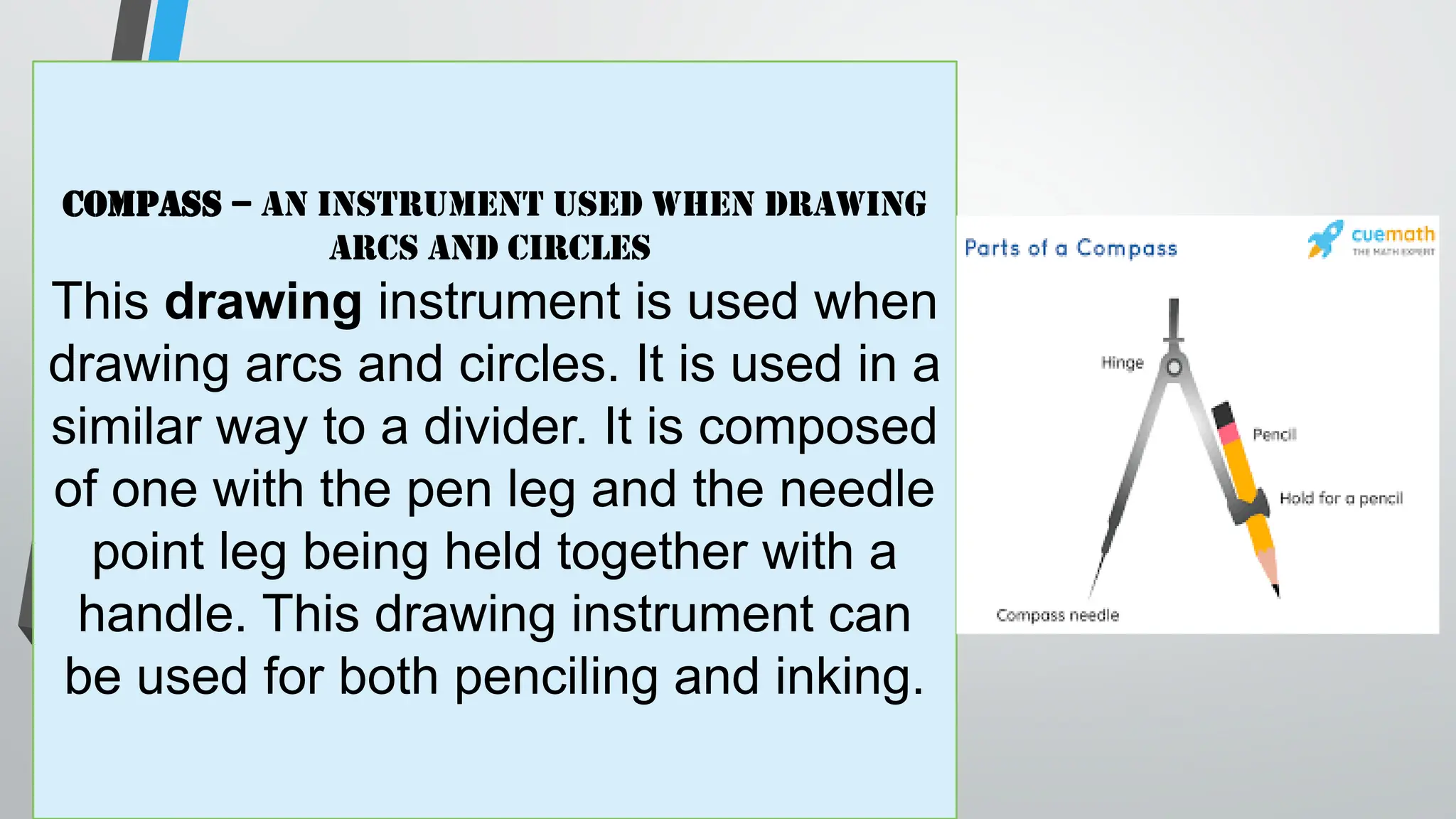 Compass – an instrument used when drawing
arcs and circles
This drawing instrument is used when
drawing arcs and circles. It is used in a
similar way to a divider. It is composed
of one with the pen leg and the needle
point leg being held together with a
handle. This drawing instrument can
be used for both penciling and inking.
 