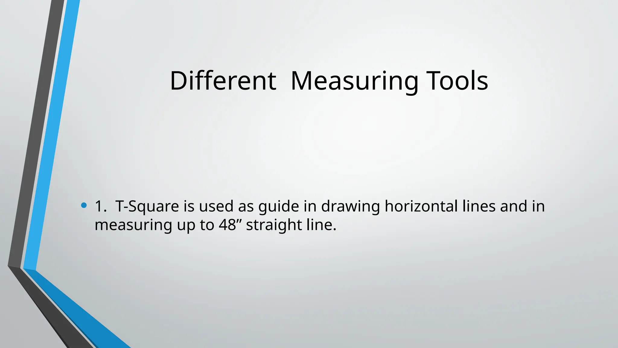 Different Measuring Tools
• 1. T-Square is used as guide in drawing horizontal lines and in
measuring up to 48” straight line.
 