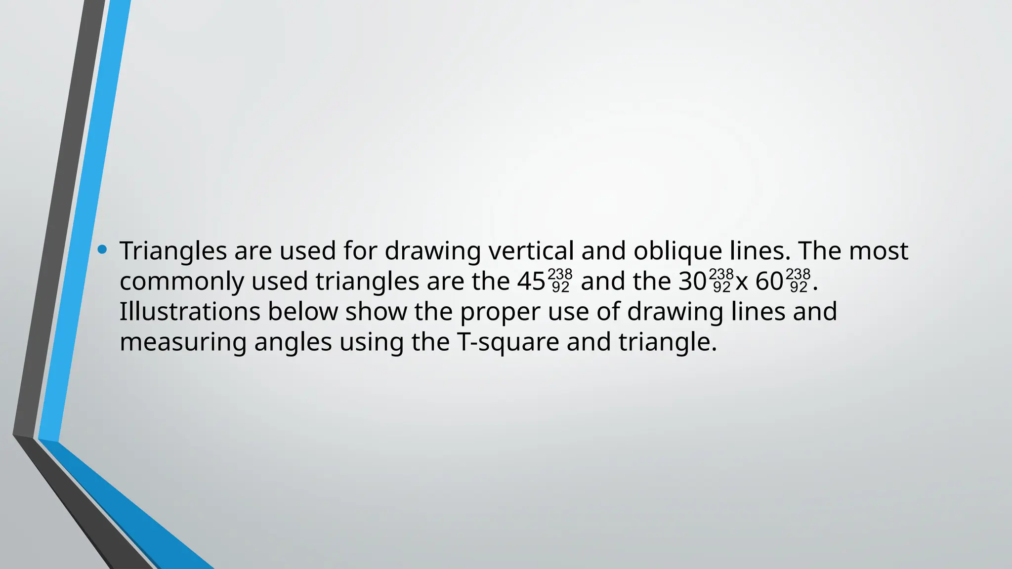 • Triangles are used for drawing vertical and oblique lines. The most
commonly used triangles are the 45 and the 30 x 60 .
  
Illustrations below show the proper use of drawing lines and
measuring angles using the T-square and triangle.
 
