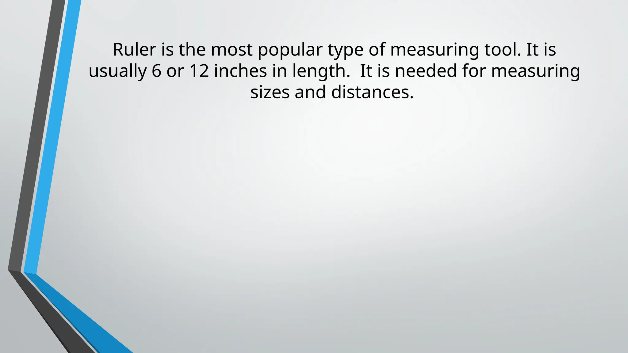 Ruler is the most popular type of measuring tool. It is
usually 6 or 12 inches in length. It is needed for measuring
sizes and distances.
 