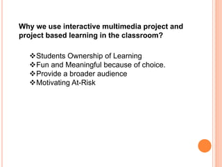 Why we use interactive multimedia project and
project based learning in the classroom?
Students Ownership of Learning
Fun and Meaningful because of choice.
Provide a broader audience
Motivating At-Risk
 