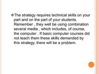 The strategy requires technical skills on your
part and on the part of your students.
Remember , they well be using combination
several media , which includes, of course,
the computer . If basic computer courses did
not teach them these skills demanded by
this strategy, there will be a problem.
 