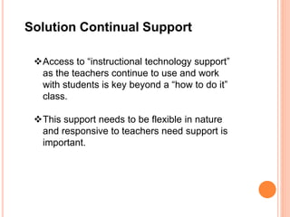 Solution Continual Support
Access to “instructional technology support”
as the teachers continue to use and work
with students is key beyond a “how to do it”
class.
This support needs to be flexible in nature
and responsive to teachers need support is
important.
 