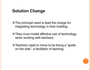 Solution Change
The principal need to lead the charge for
integrating technology in their building.
They must model effective use of technology
when working with teachers.
Teachers need to move to be being a “guide
on the side”, a facilitator of learning.
 