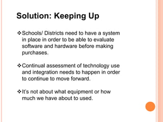 Solution: Keeping Up
Schools/ Districts need to have a system
in place in order to be able to evaluate
software and hardware before making
purchases.
Continual assessment of technology use
and integration needs to happen in order
to continue to move forward.
It’s not about what equipment or how
much we have about to used.
 