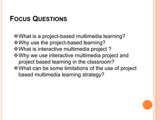 FOCUS QUESTIONS
What is a project-based multimedia learning?
Why use the project-based learning?
What is interactive multimedia project ?
Why we use interactive multimedia project and
project based learning in the classroom?
What can be some limitations of the use of project
based multimedia learning strategy?
 