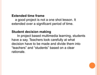 Extended time frame
a good project is not a one shot lesson. It
extended over a significant period of time.
Student decision making
In project based multimedia learning, students
have a say. Teachers look carefully at what
decision have to be made and divide them into
“teachers” and “students” based on a clear
rationale.
 